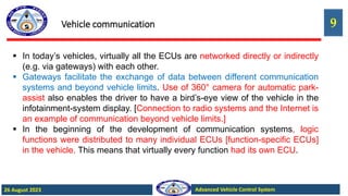 9
Advanced Vehicle Control System
26 August 2023
Vehicle communication
 In today’s vehicles, virtually all the ECUs are networked directly or indirectly
(e.g. via gateways) with each other.
 Gateways facilitate the exchange of data between different communication
systems and beyond vehicle limits. Use of 360° camera for automatic park-
assist also enables the driver to have a bird’s-eye view of the vehicle in the
infotainment-system display. [Connection to radio systems and the Internet is
an example of communication beyond vehicle limits.]
 In the beginning of the development of communication systems, logic
functions were distributed to many individual ECUs [function-specific ECUs]
in the vehicle. This means that virtually every function had its own ECU.
 