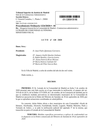 1
Tribunal Superior de Justicia de Madrid
Sala de lo Contencioso-Administrativo
Sección Octava
C/ General Castaños, 1 , Planta 1 - 28004
33011840
NIG: 28.079.00.3-2020/0017679
Procedimiento Ordinario 1224/2020 P - 01
De: Abogacía General de la Comunidad de Madrid - Contencioso-administrativo
LETRADO DE COMUNIDAD AUTÓNOMA
MINISTERIO FISCAL
A U T O nº 128 /2020
Ilmos. Sres.:
Presidente D. Juan Pedro Quintana Carretero.
Magistrados Dª. Amparo Guilló Sánchez Galiano
D. Rafael Botella y García-Lastra
Dª. Juana Patricia Rivas Moreno
Dª María Dolores Galindo Gil
Dª María del Pilar García Ruiz.
En la Villa de Madrid, a ocho de octubre del año de dos mil veinte.
Dada cuenta, y,
HECHOS
PRIMERO. El Sr. Letrado de la Comunidad de Madrid en fecha 5 de octubre de
2020 presentó ante esta Sala escrito en el que interesaba la ratificación, al amparo del art.
10.8 de la LJCA, de la Orden 1273/2020, de 1 de octubre, de la Consejería de Sanidad, por la
que se establecen medidas preventivas en determinados municipios de la Comunidad de
Madrid en ejecución de la Orden del Ministro de Sanidad, de 30 de septiembre de 2020, por
la que se aprueban actuaciones coordinadas en salud pública.
En concreto, dicha Orden afecta a diez municipios de esta Comunidad -Alcalá de
Henares, Alcobendas, Alcorcón, Fuenlabrada, Getafe, Leganés, Madrid, Móstoles, Parla y
Torrejón de Ardoz-, y se pide la ratificación judicial del apartado 3º de la misma, que
transcribe en parte el Letrado de la Comunidad de Madrid:
TERCERO. Medidas específicas preventivas a aplicar de conformidad con
lo dispuesto en la Orden comunicada del Ministro de Sanidad de 30 de septiembre de
2020
 