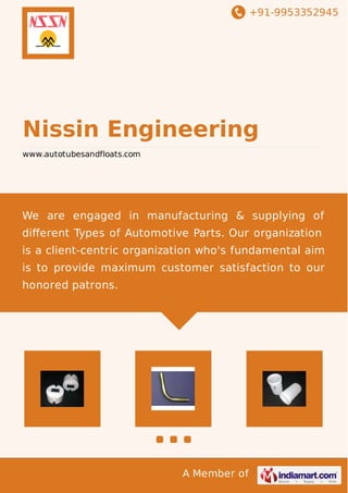 +91-9953352945
A Member of
Nissin Engineering
www.autotubesandfloats.com
We are engaged in manufacturing & supplying of
diﬀerent Types of Automotive Parts. Our organization
is a client-centric organization who's fundamental aim
is to provide maximum customer satisfaction to our
honored patrons.
 