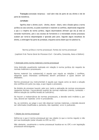 Transação (concessão recíproca) – você abre mão de parte de seu direito e ele de
parte da resistência.
Jurisdição –
Significa dizer o direito (Juris – direito, dicere – dizer), nele o Estado aplica a norma
jurídica ao caso concreto, os juízes examinam e resolvem os conflitos, objetivando resguardar
a paz e o império da norma jurídica. Alguns doutrinadores afirmam que ela já está se
tornando insuficiente, pois o seu excesso de formalismo e a morosidade (muitos processos)
acabam por torná-la desprestigiada e ignorada pelo povo. Segundo alguns estudiosos do
direito, a arbitragem faz parte da jurisdição, enquanto outros dizem que irá substituí-la.

Norma jurídica e norma processual. Fontes da norma processual
(capítulo 9 do Teoria Geral do Processo Civil - Carvalho, Caraciola, Assis e Dellore)

* Distinção entre norma material e norma processual
Uma distinção usualmente realizada em relação à norma jurídica diz respeito às
normas materiais e processuais.
Norma material (ou substancial) é aquela que regula as relações / conflitos,
elegendo quais interesses conflitantes devem prevalecer e quais devem ser
afastados.
Norma processual (ou instrumental) é aquela que regula como se dará a solução
dos conflitos em juízo (ou seja, a que regula o processo).
No âmbito do processo haverá, pelo juiz, tanto a aplicação de normas processuais
(aspectos formais / burocráticos) quanto de normas materiais (mérito, conteúdo –
efetiva solução do conflito levado ao Judiciário).
Se houver a inobservância de normas processuais, a decisão será inválida e, por
isso, deverá ser repetida: error in procedendo.
Se, ao contrário, ao julgar o juiz não observar normas materiais, a decisão deverá
ser reformada (modificada e, portanto, não repetida): error in judicando.

* Objeto da norma processual
Define-se o que é norma processual por seu objeto (o que a norma regula) e não
por sua localização (estar situado no CPC ou CC).
Não obstante, usualmente a norma processual localiza-se no CPC e em legislação
processual extravagante.

 