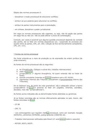 Objeto das normas processuais é:
- disciplinar o modo processual de solucionar conflitos;
- atribuir ao juiz poderes para solucionar os conflitos;
- atribuir às partes instrumentos para a postulação;
- em síntese, disciplinar o poder jurisdicional.
Em regra as normas processuais são cogentes, ou seja, não há opção das partes
em seguí-las ou não (ex: não se pode alterar o prazo de contestação).
Contudo, por vezes é possível que alguma questão processual dependa da vontade
das partes, daí se falar em normas dispositivas (ex.: suspensão do processo por
acordo entre as partes, CPC, art. 265 / eleição de foro territorialmente competente,
CPC, art. 111).

* Fontes da norma processual
Por fonte entende-se o meio de produção ou de expressão da ordem jurídica (de
onde emanam).
As fontes da norma processual são as seguintes:

a. lei (Constituição, Códigos e outras leis, tratados internacionais)
b. usos e costumes
c. jurisprudência (* alguma divergência, há quem entenda não se tratar de
fonte)

d. súmula vinculante (inserida no sistema brasileiro com a EC 45/04)
e. regimentos internos dos Tribunais (disciplinam o funcionamento interno dos
Tribunais).

De se destacar que, do ponto de vista gramatical, não é adequado utilizar o termo
jurisprudência no plural (é possível se falar em julgados, ementas, acórdãos,
decisões; mas não “jurisprudências”).
As fontes acima indicadas são as denominadas fontes abstratas ou genéricas.
Já as fontes concretas são as normas efetivamente aplicadas no país. Assim, são
fontes concretas no Brasil :
- CF 88
- CPC 73
- Leis extravagantes que regulam maté ria processual, como por exemplo: locação
(8245/91), alimentos (5478/68), justiça gratuita (1060/50) etc.
- Tratados internacionais ratificados pelo Brasil (cf. aula anterior sobre o assunto)
- RITJSP, RISTJ, RISTF.

 