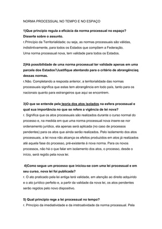 NORMA PROCESSUAL NO TEMPO E NO ESPAÇO
1)Que princípio regula a eficácia da norma processual no espaço?
Disserte sobre o assunto.
r.Princípio da Territorialidade; ou seja, as normas processuais são válidas,
indistintivamente, para todos os Estados que compõem a Federação.
Uma norma processual nova, tem validade para todos os Estados.

2)Há possibilidade de uma norma processual ter validade apenas em uma
parcela dos Estados?Justifique atentando para o critério de abrangênciaq
dessas normas.
r.Não. Completando a resposta anterior, a territorialidade das normas
processuais significa que estas tem abrangência em todo país, tanto para os
nacionais quanto para estrangeiros que aqui se encontrem.

3)O que se entende pela teoria dos atos isolados na esfera processual e
qual sua importância no que se refere a vigência de lei nova?
r. Significa que os atos processuais são realizados durante o curso normal do
processo e, na medida em que uma norma processual nova insere-se nor
ordenamento jurídico, ela apenas será aplicada (no caso de processos
pendentes) para os atos que ainda serão realizados. Pelo isolamento dos atos
processuais, a lei nova não alcança os efeitos produzidos em atos já realizados
até aquela fase do processo, pré-existente à nova norma. Para os novos
processos, não há o que falar em isolamento dos atos, o processo, desde o
início, será regido pela nova lei.

4)Como segue um processo que iniciou-se com uma lei processual e em
seu curso, nova lei foi publicada?
r. O ato praticado pela lei antiga terá validade, em atenção ao direito adquirido
e o ato jurídico perfeito e, a partir da validade da nova lei, os atos pendentes
serão regidos pelo novo dispositivo.

5) Qual princípio rege a lei processual no tempo?
r. Princípio da imediatividade e da irretroatividade da norma processual. Pela

 