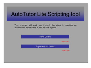 1 AutoTutor Lite Scripting tool This program will walk you through the steps in creating an assessment item for the AutoTutorLite system.  New Users What’s This? Experienced users What’s This? 