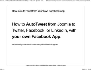 How to AutoTweet from Your Own Facebook App - Extly.com - Joomla Exte...                     http://www.extly.com/how-to-autotweet-from-your-own-facebook-app.html?...




                   How to AutoTweet from Your Own Facebook App




                   How to AutoTweet from Joomla to
                   Twitter, Facebook, or LinkedIn, with
                   your own Facebook App.
                   http://www.extly.com/how-to-autotweet-from-your-own-facebook-app.html




                                          Copyright © 2007-2012 Prieco S.A. - Business Technology. All Rights Reserved. - Powered by Extly.com.


1 de 15                                                                                                                                                08/01/13 16:04
 