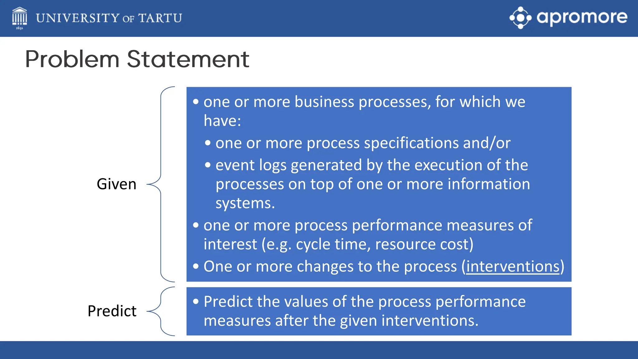 Given
• one or more business processes, for which we
have:
• one or more process specifications and/or
• event logs generated by the execution of the
processes on top of one or more information
systems.
• one or more process performance measures of
interest (e.g. cycle time, resource cost)
• One or more changes to the process (interventions)
Predict
• Predict the values of the process performance
measures after the given interventions.
 