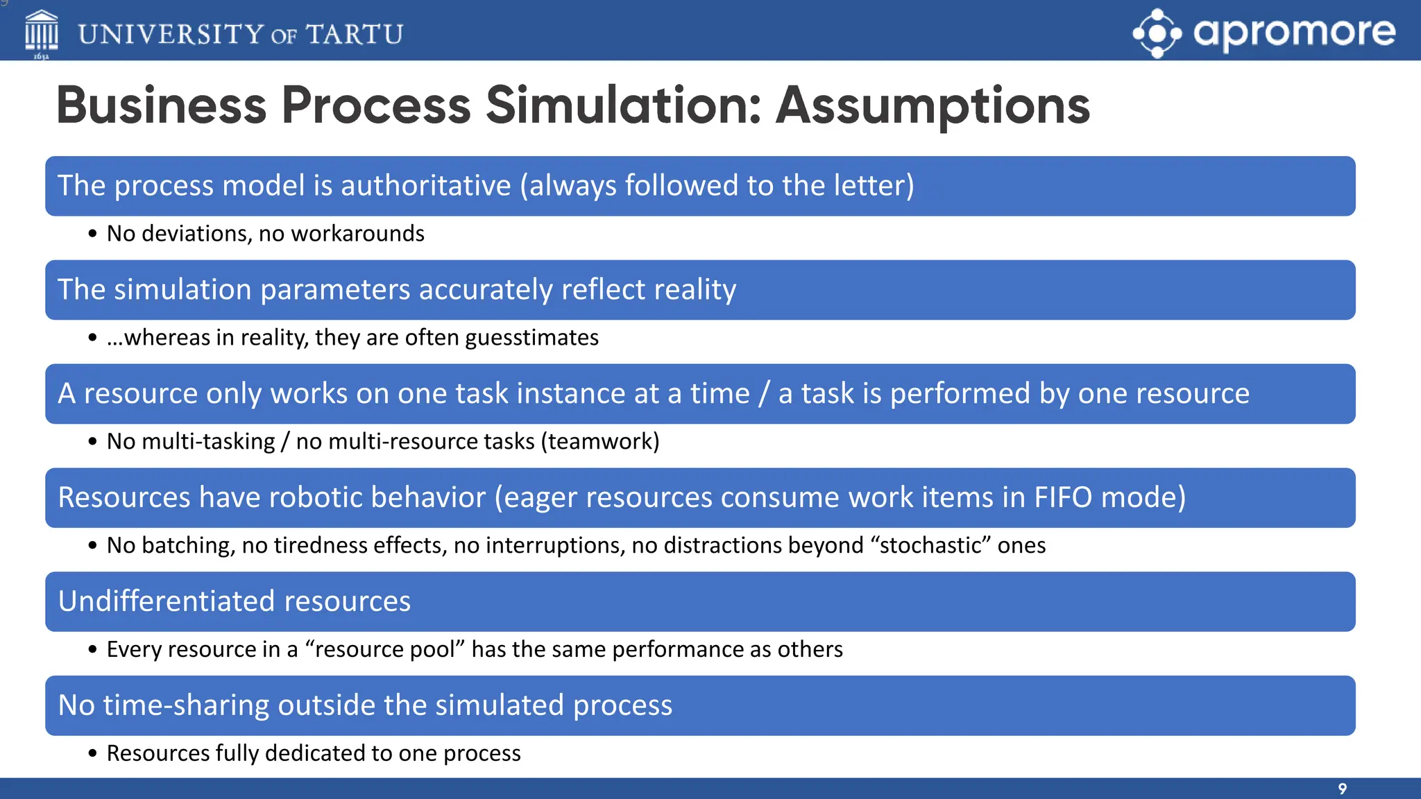 The process model is authoritative (always followed to the letter)
• No deviations, no workarounds
The simulation parameters accurately reflect reality
• …whereas in reality, they are often guesstimates
A resource only works on one task instance at a time / a task is performed by one resource
• No multi-tasking / no multi-resource tasks (teamwork)
Resources have robotic behavior (eager resources consume work items in FIFO mode)
• No batching, no tiredness effects, no interruptions, no distractions beyond “stochastic” ones
Undifferentiated resources
• Every resource in a “resource pool” has the same performance as others
No time-sharing outside the simulated process
• Resources fully dedicated to one process
9
 