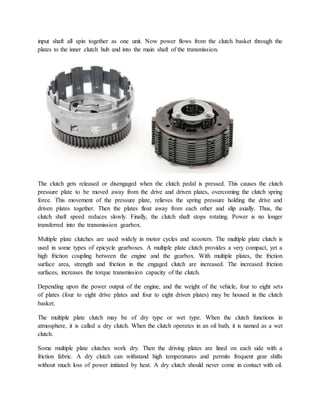 input shaft all spin together as one unit. Now power flows from the clutch basket through the
plates to the inner clutch hub and into the main shaft of the transmission.
The clutch gets released or disengaged when the clutch pedal is pressed. This causes the clutch
pressure plate to be moved away from the drive and driven plates, overcoming the clutch spring
force. This movement of the pressure plate, relieves the spring pressure holding the drive and
driven plates together. Then the plates float away from each other and slip axially. Thus, the
clutch shaft speed reduces slowly. Finally, the clutch shaft stops rotating. Power is no longer
transferred into the transmission gearbox.
Multiple plate clutches are used widely in motor cycles and scooters. The multiple plate clutch is
used in some types of epicycle gearboxes. A multiple plate clutch provides a very compact, yet a
high friction coupling between the engine and the gearbox. With multiple plates, the friction
surface area, strength and friction in the engaged clutch are increased. The increased friction
surfaces, increases the torque transmission capacity of the clutch.
Depending upon the power output of the engine, and the weight of the vehicle, four to eight sets
of plates (four to eight drive plates and four to eight driven plates) may be housed in the clutch
basket.
The multiple plate clutch may be of dry type or wet type. When the clutch functions in
atmosphere, it is called a dry clutch. When the clutch operates in an oil bath, it is named as a wet
clutch.
Some multiple plate clutches work dry. Then the driving plates are lined on each side with a
friction fabric. A dry clutch can withstand high temperatures and permits frequent gear shifts
without much loss of power initiated by heat. A dry clutch should never come in contact with oil.
 