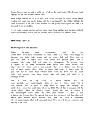 In dry clutches, seals are used to inhibit entry of oil into the clutch basket. Oil will source clutch
slippage and will ruin the clutch friction discs
Most multiple clutches run in an oil bath. Wet clutches are used for several reasons: Debris
resulting from clutch wear can be drained with the oil and trapped by the oil filter. Oil helps the
clutch to run cool. In the case of two wheelers, since the primary drive requires lubrication, it is
less costly to use a wet clutch.
A wet clutch operates smoother and uses more plates. Some clutches have alternative steel and
bronze plates running in an oil bath and are quire smaller in diameter for minimal inertia.
MAGNETIC CLUTCH:
Electromagnetic Clutch Principle:
Before discussing about electromagnetic clutch first you
should know about basic fundamentals of clutch. Clutch is a device which engage or
disengage two shafts called driving shaft or engine shaft and driven shaft or
gear box shaft. A simple basic clutch consist two pressure plates, one is
connected with engine shaft and other one with gearbox. The pressure force
is applied by the spring arrangement which forced these plates towards each
other when the clutch pedal is not pressed. There is a friction plate between
both of these pressure plates. When the engine shaft rotates, it makes rotate the
gear shaft due to friction force between them. When the driver press the clutch
pedal, both pressure plate loose contact with each other and clutch is in
disengage position.
This is basic of any clutch. All friction clutches work on
same principle. An electromagnetic clutch is also a friction clutch but it
uses magnetic force in place of spring force to engage and disengage the
clutch. It also consist two clutch plates (Rotor and Hub). One of them is connected with the
electric circuit. When the electricity passes through this plate, it converts it
into electromagnet which attract the other plate towards it. There is also
a friction plate between them. The magnetic field apply force to connect both these plates and
friction plate transmit torque between them. Thus this clutch is combination
of both electromagnetic effect and mechanical clutch. Now we will discuss construction and
working of this clutch.
 