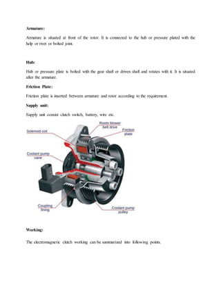 Armature:
Armature is situated at front of the rotor. It is connected to the hub or pressure plated with the
help or rivet or bolted joint.
Hub:
Hub or pressure plate is bolted with the gear shaft or driven shaft and rotates with it. It is situated
after the armature.
Friction Plate:
Friction plate is inserted between armature and rotor according to the requirement.
Supply unit:
Supply unit consist clutch switch, battery, wire etc.
Working:
The electromagnetic clutch working can be summarized into following points.
 