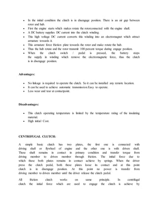 In the initial condition the clutch is in disengage position. There is an air gap between
rotor and hub.
 First the engine starts which makes rotate the rotorconnected with the engine shaft.
 A DC battery supplies DC current into the clutch winding.
 This high voltage DC current converts this winding into an electromagnet which attract
armature towards it.
 This armature force friction plate towards the rotor and make rotate the hub.
 Thus the hub rotate and the rotor transmit 100 percent torque during engage position.
 When the clutch switch / pedal is pressed, the battery stops
the supply in winding which remove the electromagnetic force, thus the clutch
is in disengage position.
Advantages:
 No linkage is required to operate the clutch. So it can be installed any remote location.
 It can be used to achieve automatic transmission.Easy to operate.
 Less wear and tear at contactpoint.
Disadvantages:
 This clutch operating temperature is limited by the temperature rating of the insulating
material.
 High initial Cost.
CENTRIFUGAL CLUTCH:
A simple basic clutch has two plates, the first one is connected with
driving shaft or flywheel of engine and the other one is with driven shaft.
These shaft remains in contact in primary condition and transfer torque from
driving member to driven member through friction. The initial force due to
which these both plates remains in contact achieve by springs. When the driver
press the clutch pedal, both these plates loose its contact and at this point
clutch is in disengage position. At this point no power is transfer from
driving member to driven member until the driver release the clutch pedal.
All friction clutch works on same principle. In centrifugal
clutch the initial force which are used to engage the clutch is achieve by
 