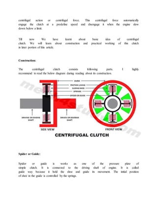 centrifugal action or centrifugal force. This centrifugal force automatically
engage the clutch at a predefine speed and disengage it when the engine slow
down below a limit.
Till now We have learnt about basic idea of centrifugal
clutch. We will learn about construction and practical working of this clutch
in later portion of this article.
Construction:
The centrifugal clutch consists following parts. I highly
recommend to read the below diagram during reading about its construction.
Spider or Guide:
Spider or guide is works as one of the pressure plate of
simple clutch. It is connected to the driving shaft of engine. It is called
guide way because it hold the shoe and guide its movement. The initial position
of shoe in the guide is controlled by the springs.
 
