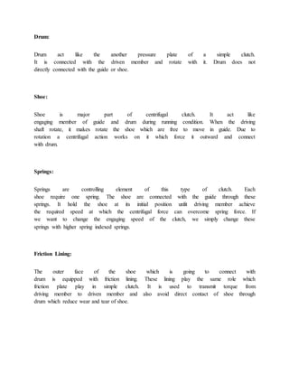 Drum:
Drum act like the another pressure plate of a simple clutch.
It is connected with the driven member and rotate with it. Drum does not
directly connected with the guide or shoe.
Shoe:
Shoe is major part of centrifugal clutch. It act like
engaging member of guide and drum during running condition. When the driving
shaft rotate, it makes rotate the shoe which are free to move in guide. Due to
rotation a centrifugal action works on it which force it outward and connect
with drum.
Springs:
Springs are controlling element of this type of clutch. Each
shoe require one spring. The shoe are connected with the guide through these
springs. It hold the shoe at its initial position unlit driving member achieve
the required speed at which the centrifugal force can overcome spring force. If
we want to change the engaging speed of the clutch, we simply change these
springs with higher spring indexed springs.
Friction Lining:
The outer face of the shoe which is going to connect with
drum is equipped with friction lining. These lining play the same role which
friction plate play in simple clutch. It is used to transmit torque from
driving member to driven member and also avoid direct contact of shoe through
drum which reduce wear and tear of shoe.
 