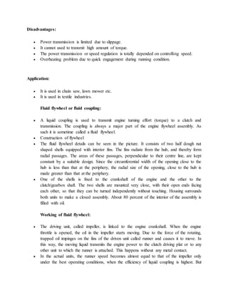 Disadvantages:
 Power transmission is limited due to slippage.
 It cannot used to transmit high amount of torque.
 The power transmission or speed regulation is totally depended on controlling speed.
 Overheating problem due to quick engagement during running condition.
Application:
 It is used in chain saw, lawn mower etc.
 It is used in textile industries.
Fluid flywheel or fluid coupling:
 A liquid coupling is used to transmit engine turning effort (torque) to a clutch and
transmission. The coupling is always a major part of the engine flywheel assembly. As
such it is sometime called a fluid flywheel.
 Construction of flywheel
 The fluid flywheel details can be seen in the picture. It consists of two half dough nut
shaped shells equipped with interior fins. The fins radiate from the hub, and thereby form
radial passages. The areas of these passages, perpendicular to their centre line, are kept
constant by a suitable design. Since the circumferential width of the opening close to the
hub is less than that at the periphery, the radial size of the opening, close to the hub is
made greater than that at the periphery.
 One of the shells is fixed to the crankshaft of the engine and the other to the
clutch/gearbox shaft. The two shells are mounted very close, with their open ends facing
each other, so that they can be turned independently without touching. Housing surrounds
both units to make a closed assembly. About 80 percent of the interior of the assembly is
filled with oil.
Working of fluid flywheel:
 The driving unit, called impeller, is linked to the engine crankshaft. When the engine
throttle is opened, the oil in the impeller starts moving. Due to the force of the rotating,
trapped oil impinges on the fins of the driven unit called runner and causes it to move. In
this way, the moving liquid transmits the engine power to the clutch driving plat or to any
other unit to which the runner is attached. This happens without any metal contact.
 In the actual units, the runner speed becomes almost equal to that of the impeller only
under the best operating conditions, when the efficiency of liquid coupling is highest. But
 