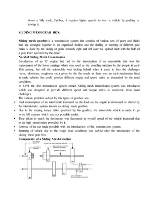 down a hilly track, Further, it requires higher speeds to start a vehicle by pushing or
towing it.
SLIDING MESH GEAR BOX:
Sliding mesh gearbox is a transmission system that consists of various sets of gears and shafts
that are arranged together in an organised fashion and the shifting or meshing of different gear
ratios is done by the sliding of gears towards right and left over the splined shaft with the help of
a gear lever operated by the driver.
Need of Sliding Mesh Transmission
Introduction of an IC engine had led to the introduction of an automobile that was the
replacement of the horse carriage which was used as the travelling medium by the people in early
18th century, but still the automobile was lacking behind when it came to face the challenges
(turns, elevations, roughness etc.) given by the the roads as there was no such mechanism fitted
in early vehicles that could provide different torque and speed ratios as demanded by the road
conditions.
In 1894 the first transmission system named Sliding mesh transmission system was introduced
which was designed to provide different speed and torque ratios to overcome those road
challenges.
The various problem solved by this types of gearbox are-
 Fuel consumption of an automobile increased as the load on the engine is decreased or shared by
the intermediate system known as sliding mesh gearbox.
 Due to the varying torque ratios provided by this gearbox, the automobile vehicle is made to go
to the hill stations which was not possible earlier.
 Time taken to reach the destination was decreased as overall speed of the vehicle increased due
to the high speed ratios provided by it.
 Reverse of the car made possible with the introduction of this transmission system.
 Jamming of vehicle due to the rough road conditions was solved after the introduction of the
sliding mesh gear box.
Components of a Sliding Mesh Gearbox
 