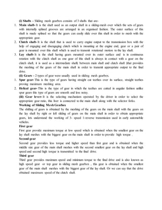 (i) Shafts – Sliding mesh gearbox consists of 3 shafts that are-
1. Main shaft- It is the shaft used as an output shaft in a sliding-mesh over which the sets of gears
with internally splined grooves are arranged in an organised fashion. The outer surface of this
shaft is made splined so that the gears can easily slide over this shaft in order to mesh with the
appropriate gear.
2. Clutch shaft- It is the shaft that is used to carry engine output to the transmission box with the
help of engaging and disengaging clutch which is mounting at the engine end, gear or a pair of
gear is mounted over this shaft which is used to transmit rotational motion to the lay shaft.
3. Lay shaft- It is the shaft having gears mounted over its outer surface and is in continuous
rotation with the clutch shaft as one gear of this shaft is always in contact with a gear on the
clutch shaft, it is used as a intermediate shaft( between main shaft and clutch shaft )that provides
the meshing of the gears of the main shaft in order to transmit appropriate output to the final
drive.
(ii) Gears – 2 types of gear were usually used in sliding mesh gearbox.
1. Spur gear- This is the type of gears having straight cut teethes over its surface, straight teethes
proving maximum meshing area.
2. Helical gear- This is the type of gear in which the teethes are cutted in angular fashion unlike
spur gears this type of gears are smooth and less noisy.
(iii) Gear lever- It is the selecting mechanism operated by the driver in order to select the
appropriate gear ratio, this liver is connected to the main shaft along with the selector forks.
Working of Sliding Mesh Gearbox
The shifting of gears is obtained by the meshing of the gears on the main shaft with the gears on
the lay shaft by right or left sliding of gears on the main shaft in order to obtain appropriate
gears, lets understand the working of 3- speed 1-reverse transmission used in early automobile
vehicles.
First gear
First gear provide maximum torque at low speed which is obtained when the smallest gear on the
lay shaft meshes with the biggest gear on the main shaft in order to provide high torque .
Second gear
Second gear provides less torque and higher speed than first gear and is obtained when the
middle size gear of the main shaft meshes with the second smallest gear on the lay shaft and high
speed and second high torque is transmitted to the final drive.
Third gear
Third gear provides maximum speed and minimum torque to the final drive and is also known as
high speed gear or top gear in sliding mesh gearbox , this gear is obtained when the smallest
gear of the main shaft meshes with the biggest gear of the lay shaft. Or we can say that the drive
obtained maximum speed of the clutch shaft.
 