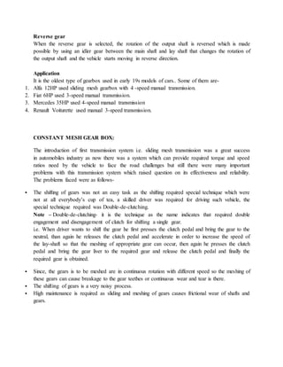 Reverse gear
When the reverse gear is selected, the rotation of the output shaft is reversed which is made
possible by using an idler gear between the main shaft and lay shaft that changes the rotation of
the output shaft and the vehicle starts moving in reverse direction.
Application
It is the oldest type of gearbox used in early 19s models of cars.. Some of them are-
1. Alfa 12HP used sliding mesh gearbox with 4 -speed manual transmission.
2. Fiat 6HP used 3-speed manual transmission.
3. Mercedes 35HP used 4-speed manual transmission
4. Renault Voiturette used manual 3-speed transmission.
CONSTANT MESH GEAR BOX:
The introduction of first transmission system i.e. sliding mesh transmission was a great success
in automobiles industry as now there was a system which can provide required torque and speed
ratios need by the vehicle to face the road challenges but still there were many important
problems with this transmission system which raised question on its effectiveness and reliability.
The problems faced were as follows-
 The shifting of gears was not an easy task as the shifting required special technique which were
not at all everybody’s cup of tea, a skilled driver was required for driving such vehicle, the
special technique required was Double-de-clutching.
Note – Double-de-clutching- it is the technique as the name indicates that required double
engagement and disengagement of clutch for shifting a single gear.
i.e. When driver wants to shift the gear he first presses the clutch pedal and bring the gear to the
neutral, than again he releases the clutch pedal and accelerate in order to increase the speed of
the lay-shaft so that the meshing of appropriate gear can occur, then again he presses the clutch
pedal and bring the gear liver to the required gear and release the clutch pedal and finally the
required gear is obtained.
 Since, the gears is to be meshed are in continuous rotation with different speed so the meshing of
these gears can cause breakage to the gear teethes or continuous wear and tear is there.
 The shifting of gears is a very noisy process.
 High maintenance is required as sliding and meshing of gears causes frictional wear of shafts and
gears.
 