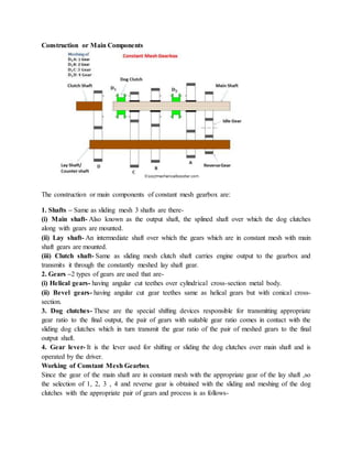 Construction or Main Components
The construction or main components of constant mesh gearbox are:
1. Shafts – Same as sliding mesh 3 shafts are there-
(i) Main shaft- Also known as the output shaft, the splined shaft over which the dog clutches
along with gears are mounted.
(ii) Lay shaft- An intermediate shaft over which the gears which are in constant mesh with main
shaft gears are mounted.
(iii) Clutch shaft- Same as sliding mesh clutch shaft carries engine output to the gearbox and
transmits it through the constantly meshed lay shaft gear.
2. Gears –2 types of gears are used that are-
(i) Helical gears- having angular cut teethes over cylindrical cross-section metal body.
(ii) Bevel gears- having angular cut gear teethes same as helical gears but with conical cross-
section.
3. Dog clutches- These are the special shifting devices responsible for transmitting appropriate
gear ratio to the final output, the pair of gears with suitable gear ratio comes in contact with the
sliding dog clutches which in turn transmit the gear ratio of the pair of meshed gears to the final
output shaft.
4. Gear lever- It is the lever used for shifting or sliding the dog clutches over main shaft and is
operated by the driver.
Working of Constant Mesh Gearbox
Since the gear of the main shaft are in constant mesh with the appropriate gear of the lay shaft ,so
the selection of 1, 2, 3 , 4 and reverse gear is obtained with the sliding and meshing of the dog
clutches with the appropriate pair of gears and process is as follows-
 