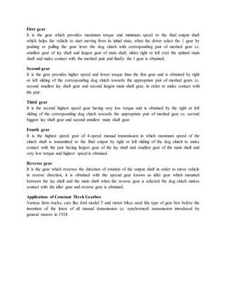 First gear
It is the gear which provides maximum torque and minimum speed to the final output shaft
which helps the vehicle to start moving from its initial state, when the driver select the 1 gear by
pushing or pulling the gear lever the dog clutch with corresponding pair of meshed gear i.e.
smallest gear of lay shaft and largest gear of main shaft, slides right or left over the splined main
shaft and make contact with the meshed pair and finally the 1 gear is obtained.
Second gear
It is the gear provides higher speed and lower torque than the first gear and is obtained by right
or left sliding of the corresponding dog clutch towards the appropriate pair of meshed gears i.e.
second smallest lay shaft gear and second largest main shaft gear, in order to make contact with
the pair.
Third gear
It is the second highest speed gear having very low torque and is obtained by the right or left
sliding of the corresponding dog clutch towards the appropriate pair of meshed gear i.e. second
biggest lay shaft gear and second smallest main shaft gear.
Fourth gear
It is the highest speed gear of 4-speed manual transmission in which maximum speed of the
clutch shaft is transmitted to the final output by right or left sliding of the dog clutch to make
contact with the pair having largest gear of the lay shaft and smallest gear of the main shaft and
very low torque and highest speed is obtained.
Reverse gear
It is the gear which reverses the direction of rotation of the output shaft in order to move vehicle
in reverse direction, it is obtained with the special gear known as idler gear which mounted
between the lay shaft and the main shaft when the reverse gear is selected the dog clutch makes
contact with the idler gear and reverse gear is obtained.
Application of Constant Mesh Gearbox
Various farm trucks, cars like ford model T and motor bikes used this type of gear box before the
invention of the latest of all manual transmission i.e. synchromesh transmission introduced by
general motors in 1928.
 