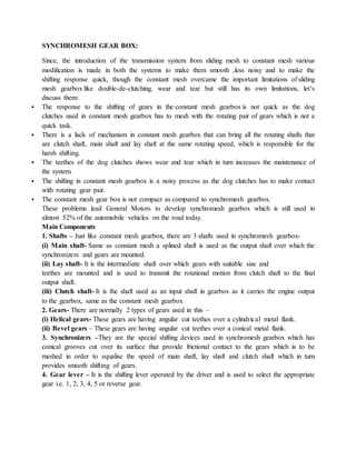 SYNCHROMESH GEAR BOX:
Since, the introduction of the transmission system from sliding mesh to constant mesh various
modification is made in both the systems to make them smooth ,less noisy and to make the
shifting response quick, though the constant mesh overcame the important limitations of sliding
mesh gearbox like double-de-clutching, wear and tear but still has its own limitations, let’s
discuss them:
 The response to the shifting of gears in the constant mesh gearbox is not quick as the dog
clutches used in constant mesh gearbox has to mesh with the rotating pair of gears which is not a
quick task.
 There is a lack of mechanism in constant mesh gearbox that can bring all the rotating shafts that
are clutch shaft, main shaft and lay shaft at the same rotating speed, which is responsible for the
harsh shifting.
 The teethes of the dog clutches shows wear and tear which in turn increases the maintenance of
the system.
 The shifting in constant mesh gearbox is a noisy process as the dog clutches has to make contact
with rotating gear pair.
 The constant mesh gear box is not compact as compared to synchromesh gearbox.
These problems lead General Motors to develop synchromesh gearbox which is still used in
almost 52% of the automobile vehicles on the road today.
Main Components
1. Shafts – Just like constant mesh gearbox, there are 3 shafts used in synchromesh gearbox-
(i) Main shaft- Same as constant mesh a splined shaft is used as the output shaft over which the
synchronizers and gears are mounted.
(ii) Lay shaft- It is the intermediate shaft over which gears with suitable size and
teethes are mounted and is used to transmit the rotational motion from clutch shaft to the final
output shaft.
(iii) Clutch shaft- It is the shaft used as an input shaft in gearbox as it carries the engine output
to the gearbox, same as the constant mesh gearbox
2. Gears- There are normally 2 types of gears used in this –
(i) Helical gears- These gears are having angular cut teethes over a cylindrical metal flank.
(ii) Bevel gears – These gears are having angular cut teethes over a conical metal flank.
3. Synchronizers –They are the special shifting devices used in synchromesh gearbox which has
conical grooves cut over its surface that provide frictional contact to the gears which is to be
meshed in order to equalise the speed of main shaft, lay shaft and clutch shaft which in turn
provides smooth shifting of gears.
4. Gear lever – It is the shifting lever operated by the driver and is used to select the appropriate
gear i.e. 1, 2, 3, 4, 5 or reverse gear.
 