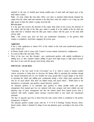 attached to the pair of meshed gear having smallest gear of main shaft and largest gear of lay
shaft makes contact.
Note – In some vehicle like ktm duke 390cc over drive is attached which directly obtained the
output from the clutch shaft and transmit to the final drive when the vehicle is on a long run with
high speed or when the vehicle is going down the hill.
Reverse gear
It is the gear that reverses the direction of the output shaft which in turn reverse the direction of
the vehicle with the help of the idler gear which is usually fit in the middle of the lay shaft and
main shaft and is obtained when the idler gear makes contact with the gears on the main shaft
and lay shaft.
Note – The reverse gear does not have any synchronizer mechanism, so the gearbox shaft
rotation is completely stop before engaging the reverse gear.
Application
It has a wide application as almost 50% of the vehicle on the road used synchromesh gearbox,
some of them are-
 In Maruti Suzuki swift it comes with 5-speed 1-reverse manual transmission configuration.
 It is used in bikes like ktm duke 390cc.
 Most of the race cars like formula-1 uses synchromesh gearbox with suitable modification in
shifting lever as they required sudden shifting of gears from high torque to high speed because
they have to race onto the zig-zag track having sharp turns.
EPICYCLIC GEAR BOX:
“Automatic is the new need of the 21st century” yes it is, when it comes to human comfort
various researches is being done to decrease the human effort in operating the machines though
the manual transmission has its own benefits but some people find it causes fatigue to the driver
in operating the clutch and shifting gear continuously during a drive which raises questions like
why do we need clutch? Why there are limited torque and speed ratios? , Which leads to the
introduction of automatic type gearbox named Epicyclic gearbox.
An Epicyclic gearbox is an automatic type gearbox in which parallel shafts and gears
arrangement from manual gear box are replaced with more compact and more reliable sun and
planetary type of gears arrangement and also the manual clutch from manual power train is
replaced with hydro coupled clutch ortorque convertor which in turn made the transmission
automatic.
The idea of epicyclic gear box is taken from the solar system which is considered to the perfect
arrangement of objects.
The epicyclic gearbox usually comes with the P N R D S (Parking, Neutral, Reverse, Drive,
Sport) modes which is obtained by fixing of sun and planetary gears according to the need of the
drive.
 