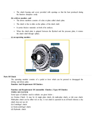  The clutch housing and cover provided with openings so that the heat produced during
the function dissipates easily
(b) a driven member, and
 The driven members consists of a disc or plate called clutch plate.
 The clutch is free to slide on the splines of the clutch shaft.
 It carries friction materials on both of its surfaces.
 When the clutch plate is gripped between the flywheel and the pressure plate, it rotates
the clutch shaft through splines.
(c) an operating member.
Parts Of Clutch
The operating member consists of a pedal or lever which can be pressed to disengaged the
driving and driven plate.
Function And Requirement Of Clutches:
Function and Requirement Of Automobile Clutches | Types Of Clutches
TYPES OF CLUTCH
Some types of clutches used in vehicles are given below :
(a) Friction Clutch : It may be (i) single plate clutch, (ii) multi-plate clutch, or (iii) cone clutch.
Multi-plate clutch can be either wet or dry. A wet clutch is operated in an oil batch whereas a dry
clutch does not use oil.
(b) Centrifugal clutch.
(c) Semi-centrifugal clutch.
(d) Hydraulic clutch.
 