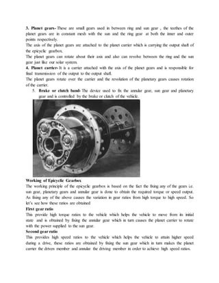 3. Planet gears- These are small gears used in between ring and sun gear , the teethes of the
planet gears are in constant mesh with the sun and the ring gear at both the inner and outer
points respectively.
The axis of the planet gears are attached to the planet carrier which is carrying the output shaft of
the epicyclic gearbox.
The planet gears can rotate about their axis and also can revolve between the ring and the sun
gear just like our solar system.
4. Planet carrier- It is a carrier attached with the axis of the planet gears and is responsible for
final transmission of the output to the output shaft.
The planet gears rotate over the carrier and the revolution of the planetary gears causes rotation
of the carrier.
5. Brake or clutch band- The device used to fix the annular gear, sun gear and planetary
gear and is controlled by the brake or clutch of the vehicle.
Working of Epicyclic Gearbox
The working principle of the epicyclic gearbox is based on the fact the fixing any of the gears i.e.
sun gear, planetary gears and annular gear is done to obtain the required torque or speed output.
As fixing any of the above causes the variation in gear ratios from high torque to high speed. So
let’s see how these ratios are obtained
First gear ratio
This provide high torque ratios to the vehicle which helps the vehicle to move from its initial
state and is obtained by fixing the annular gear which in turn causes the planet carrier to rotate
with the power supplied to the sun gear.
Second gear ratio
This provides high speed ratios to the vehicle which helps the vehicle to attain higher speed
during a drive, these ratios are obtained by fixing the sun gear which in turn makes the planet
carrier the driven member and annular the driving member in order to achieve high speed ratios.
 