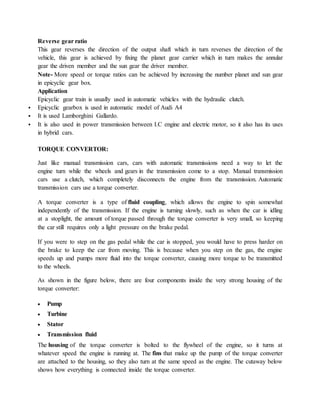 Reverse gear ratio
This gear reverses the direction of the output shaft which in turn reverses the direction of the
vehicle, this gear is achieved by fixing the planet gear carrier which in turn makes the annular
gear the driven member and the sun gear the driver member.
Note- More speed or torque ratios can be achieved by increasing the number planet and sun gear
in epicyclic gear box.
Application
Epicyclic gear train is usually used in automatic vehicles with the hydraulic clutch.
 Epicyclic gearbox is used in automatic model of Audi A4
 It is used Lamborghini Gallardo.
 It is also used in power transmission between I.C engine and electric motor, so it also has its uses
in hybrid cars.
TORQUE CONVERTOR:
Just like manual transmission cars, cars with automatic transmissions need a way to let the
engine turn while the wheels and gears in the transmission come to a stop. Manual transmission
cars use a clutch, which completely disconnects the engine from the transmission. Automatic
transmission cars use a torque converter.
A torque converter is a type of fluid coupling, which allows the engine to spin somewhat
independently of the transmission. If the engine is turning slowly, such as when the car is idling
at a stoplight, the amount of torque passed through the torque converter is very small, so keeping
the car still requires only a light pressure on the brake pedal.
If you were to step on the gas pedal while the car is stopped, you would have to press harder on
the brake to keep the car from moving. This is because when you step on the gas, the engine
speeds up and pumps more fluid into the torque converter, causing more torque to be transmitted
to the wheels.
As shown in the figure below, there are four components inside the very strong housing of the
torque converter:
 Pump
 Turbine
 Stator
 Transmission fluid
The housing of the torque converter is bolted to the flywheel of the engine, so it turns at
whatever speed the engine is running at. The fins that make up the pump of the torque converter
are attached to the housing, so they also turn at the same speed as the engine. The cutaway below
shows how everything is connected inside the torque converter.
 