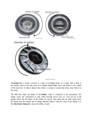 The pump inside a torque converter is a type of centrifugal pump. As it spins, fluid is flung to
the outside, much as the spin cycle of a washing machine flings water and clothes to the outside
of the wash tub. As fluid is flung to the outside, a vacuum is created that draws more fluid in at
the center.
The fluid then enters the blades of the turbine, which is connected to the transmission. The
turbine causes the transmission to spin, which basically moves your car. You can see in the
graphic below that the blades of the turbine are curved. This means that the fluid, which enters
the turbine from the outside, has to change direction before it exits the center of the turbine. It is
this directional changethat causes the turbine to spin.
 