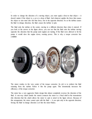 .
In order to change the direction of a moving object, you must apply a force to that object -- it
doesn't matter if the object is a car or a drop of fluid. And whatever applies the force that causes
the object to turn must also feel that force, but in the opposite direction. So as the turbine causes
the fluid to change direction, the fluid causes the turbine to spin.
The fluid exits the turbine at the center, moving in a different direction than when it entered. If
you look at the arrows in the figure above, you can see that the fluid exits the turbine moving
opposite the direction that the pump (and engine) are turning. If the fluid were allowed to hit the
pump, it would slow the engine down, wasting power. This is why a torque converter has
a stator.
The stator resides in the very center of the torque converter. Its job is to redirect the fluid
returning from the turbine before it hits the pump again. This dramatically increases the
efficiency of the torque converter.
The stator has a very aggressive blade design that almost completely reverses the direction of the
fluid. A one-way clutch (inside the stator) connects the stator to a fixed shaft in the transmission
(the direction that the clutch allows the stator to spin is noted in the figure above). Because of
this arrangement, the stator cannot spin with the fluid -- it can spin only in the opposite direction,
forcing the fluid to change direction as it hits the stator blades.
 