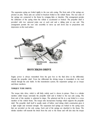 The suspension spring are bolted rigidly to the rear axle casing. The front ends of the springs are
pivoted on pins. These pins are carried in brackets bolted to the vehicle frame. The rear ends of
the springs are connected to the frame by swinging links or shackles. This arrangement permits
the deflection of the spring when the vehicle is accelerated or braked. The propeller shaft is
provided with two universal joints one at each end and a sliding joint at one end. This
arrangement permits the rear axle assembly to move up and down due to projections and
depression on the road surface.
Engine power is always transmitted from the gear box to the final drive in the differential,
through the propeller shaft. From the differential the driving torque is transmitted to the road
wheels through the axle shafts. In this transmission system, the suspension springs act as torque
and thrust members.
TORQUE TUBE DRIVE:
The torque tube drive, which is still fairly widely used is shown in picture. There is a tubular
member called torque surrounds the propeller shaft and is bolted to the rear axle casing. The
front end of this member is spherical in shape. The spherical end fits in a cup bolted to a cross
member of the vehicle frame. The torque tube incorporates bearings which supports the propeller
shaft. The propeller shaft itself is usually made of hollow steel tubing which construction gives it
a light weight and torsional strength. The suspension leaf springs are bolted to the spring seats
that are provided on the axle casing. Each end of the springs are shackled to the frame. The
tubular member will transmit the thrust from the axle to the frame and will also take the torque
 