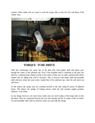 reaction. Often radius rods are used to assist the torque tube to take the twist and thrust of the
vehicle drive.
With this construction, the centre line of the final drive bevel pinion shaft will always pass
through the centre of the spherical cup. Now, if the propeller shaft is connected to the gear box
shaft by a universal joint situated exactly at the centre of that cup, no other universal joint will be
needed and no sliding joint will be necessary. This is because both pinion shaft and propeller
shaft will move about the same centre, namely that of the spherical cup, when the axle moves up
and down.
In this system, the spring seats are sometime pivoted to the axle casing by means of spherical
pivots. This relieves the springs of twisting stresses when the axle assumes angular positions
relatively to the frame.
In one design, however, two extra heavy radius rods are used in place of the torque tube to take
the thrust. They are connected between the rear axle housing and the X section of the car frame.
An open propeller shaft and two universal joints are used with this design.
 