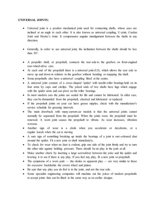 UNIVERSAL JOINTS:
 Universal joint is a positive mechanical joint used for connecting shafts, whose axes are
inclined at an angle to each other. It is also known as universal coupling, U-joint, Cardan
Joint and Hooke’s Joint. It compensates angular misalignment between the shafts in any
direction.
 Generally, in order to use universal joint, the inclination between the shafts should be less
than 30°.
 A propeller shaft, or propshaft, connects the rear axle to the gearbox on front-engined
rear-wheel-drive cars.
 At each end of the propshaft there is a universal joint (UJ), which allows the rear axle to
move up and down in relation to the gearbox without bending or snapping the shaft.
 Some propshafts also have a universal coupling fitted at the centre.
 A universal joint consists of a cross-shaped 'spider' with needle roller bearings held on its
four arms by caps and circlips. The yoked ends of two shafts have lugs which engage
with the spider arms and can pivot on the roller bearings.
 In most modern cars the joints are sealed for life and cannot be lubricated. In older cars,
they can be dismantled from the propshaft, checked and lubricated or replaced.
 If the propshaft joints on your car have grease nipples, check with the manufacturer's
service schedule for greasing intervals.
 The main drawback with many current car models is that the universal joints cannot
normally be separated from the propshaft. When the joints wear, the propshaft must be
renewed. A worn joint causes the propshaft to vibrate. As wear increases, vibration
worsens.
 Another sign of wear is a clonk when you accelerate or decelerate, or a
regular knock when the car is moving.
 A sure sign of something breaking up inside the bearings of a joint is rust-coloured dust
around the spider. Fit a new joint or shaft immediately.
 To check for wear when no dust is evident, grip one side of the joint firmly and try to turn
the other side against holding pressure. There should be no play in the joint at all.
 Make another check by inserting a large screwdriver between the yoke and the spider and
levering it to see if there is any play. If you feel any play, fit a new joint or propshaft.
 The symptoms of a worn joint — the clonks or apparent play — are very similar to those
for excessive backlashin the crown wheel and pinion.
 Be sure that any play you do feel is in the joint, and not the rear axle.
 Some specialist engineering companies will machine out the yokes of modern propshafts
to accept joints that can be fitted in the same way as on earlier designs.
 