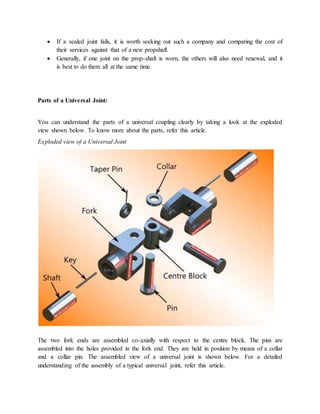 If a sealed joint fails, it is worth seeking out such a company and comparing the cost of
their services against that of a new propshaft.
 Generally, if one joint on the prop-shaft is worn, the others will also need renewal, and it
is best to do them all at the same time.
Parts of a Universal Joint:
You can understand the parts of a universal coupling clearly by taking a look at the exploded
view shown below. To know more about the parts, refer this article.
Exploded view of a Universal Joint
The two fork ends are assembled co-axially with respect to the centre block. The pins are
assembled into the holes provided in the fork end. They are held in position by means of a collar
and a collar pin. The assembled view of a universal joint is shown below. For a detailed
understanding of the assembly of a typical universal joint, refer this article.
 