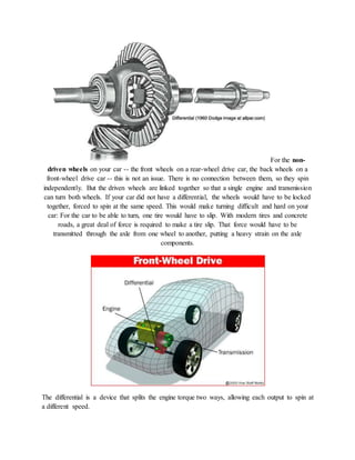 For the non-
driven wheels on your car -- the front wheels on a rear-wheel drive car, the back wheels on a
front-wheel drive car -- this is not an issue. There is no connection between them, so they spin
independently. But the driven wheels are linked together so that a single engine and transmission
can turn both wheels. If your car did not have a differential, the wheels would have to be locked
together, forced to spin at the same speed. This would make turning difficult and hard on your
car: For the car to be able to turn, one tire would have to slip. With modern tires and concrete
roads, a great deal of force is required to make a tire slip. That force would have to be
transmitted through the axle from one wheel to another, putting a heavy strain on the axle
components.
The differential is a device that splits the engine torque two ways, allowing each output to spin at
a different speed.
 
