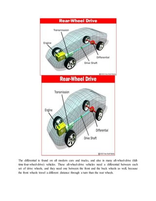The differential is found on all modern cars and trucks, and also in many all-wheel-drive (full-
time four-wheel-drive) vehicles. These all-wheel-drive vehicles need a differential between each
set of drive wheels, and they need one between the front and the back wheels as well, because
the front wheels travel a different distance through a turn than the rear wheels.
 