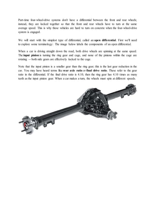 Part-time four-wheel-drive systems don't have a differential between the front and rear wheels;
instead, they are locked together so that the front and rear wheels have to turn at the same
average speed. This is why these vehicles are hard to turn on concrete when the four-wheel-drive
system is engaged.
We will start with the simplest type of differential, called an open differential. First we'll need
to explore some terminology: The image below labels the components of an open differential.
When a car is driving straight down the road, both drive wheels are spinning at the same speed.
The input pinion is turning the ring gear and cage, and none of the pinions within the cage are
rotating -- both side gears are effectively locked to the cage.
Note that the input pinion is a smaller gear than the ring gear; this is the last gear reduction in the
car. You may have heard terms like rear axle ratio or final drive ratio. These refer to the gear
ratio in the differential. If the final drive ratio is 4.10, then the ring gear has 4.10 times as many
teeth as the input pinion gear. When a car makes a turn, the wheels must spin at different speeds.
 