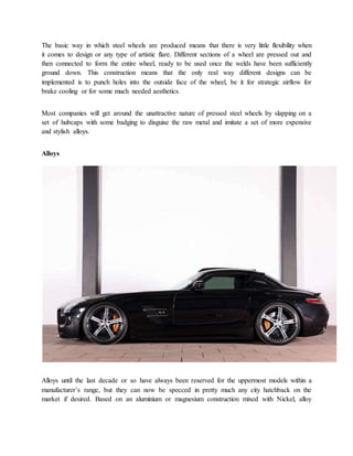 The basic way in which steel wheels are produced means that there is very little flexibility when
it comes to design or any type of artistic flare. Different sections of a wheel are pressed out and
then connected to form the entire wheel, ready to be used once the welds have been sufficiently
ground down. This construction means that the only real way different designs can be
implemented is to punch holes into the outside face of the wheel, be it for strategic airflow for
brake cooling or for some much needed aesthetics.
Most companies will get around the unattractive nature of pressed steel wheels by slapping on a
set of hubcaps with some badging to disguise the raw metal and imitate a set of more expensive
and stylish alloys.
Alloys
Alloys until the last decade or so have always been reserved for the uppermost models within a
manufacturer’s range, but they can now be specced in pretty much any city hatchback on the
market if desired. Based on an aluminium or magnesium construction mixed with Nickel, alloy
 