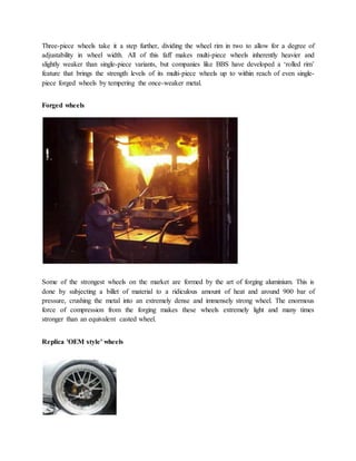 Three-piece wheels take it a step further, dividing the wheel rim in two to allow for a degree of
adjustability in wheel width. All of this faff makes multi-piece wheels inherently heavier and
slightly weaker than single-piece variants, but companies like BBS have developed a ‘rolled rim’
feature that brings the strength levels of its multi-piece wheels up to within reach of even single-
piece forged wheels by tempering the once-weaker metal.
Forged wheels
Some of the strongest wheels on the market are formed by the art of forging aluminium. This is
done by subjecting a billet of material to a ridiculous amount of heat and around 900 bar of
pressure, crushing the metal into an extremely dense and immensely strong wheel. The enormous
force of compression from the forging makes these wheels extremely light and many times
stronger than an equivalent casted wheel.
Replica 'OEM style' wheels
 