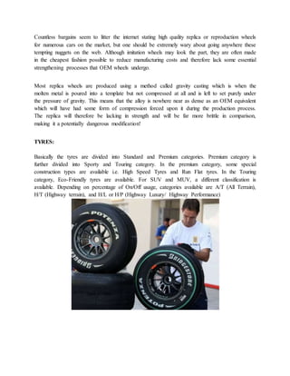 Countless bargains seem to litter the internet stating high quality replica or reproduction wheels
for numerous cars on the market, but one should be extremely wary about going anywhere these
tempting nuggets on the web. Although imitation wheels may look the part, they are often made
in the cheapest fashion possible to reduce manufacturing costs and therefore lack some essential
strengthening processes that OEM wheels undergo.
Most replica wheels are produced using a method called gravity casting which is when the
molten metal is poured into a template but not compressed at all and is left to set purely under
the pressure of gravity. This means that the alloy is nowhere near as dense as an OEM equivalent
which will have had some form of compression forced upon it during the production process.
The replica will therefore be lacking in strength and will be far more brittle in comparison,
making it a potentially dangerous modification!
TYRES:
Basically the tyres are divided into Standard and Premium categories. Premium category is
further divided into Sporty and Touring category. In the premium category, some special
construction types are available i.e. High Speed Tyres and Run Flat tyres. In the Touring
category, Eco-Friendly tyres are available. For SUV and MUV, a different classification is
available. Depending on percentage of On/Off usage, categories available are A/T (All Terrain),
H/T (Highway terrain), and H/L or H/P (Highway Luxury/ Highway Performance)
 