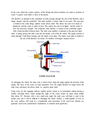 In the cone clutch the contact surfaces of the driving and driven members are made as portions of
cones. A typical cone clutch is show in the picture
The flywheel is attached to the crankshaft by bolts passing through the web of the flywheel and a
flange integral with the crankshaft. This male member is which made in two parts. The cone part
is bolted to the centre flange splined on the driven shaft. This allows the cone to be made of
aluminium and the centre is made of steel. This makes the cone to be lighter and the centre to
have the necessary strength. The composite male member is carried on the crankshaft spigot,
with a bush provided between them. The male cone member is attached to the gear box input
shaft. A spring presses the male cone into the female cone of the fly wheel. The spring reaction is
taken through a ball thrust bearing onto the clutch cover plate. The clutch cover plate is bolted to
the rim of the flywheel by means of a number of hexagon headed screws.
To disengage the clutch, the male cone is drawn back along the spigot against the pressure of the
spring. The faces of the cones are then separated. Now the engine flywheel no longer drives the
male cone, and hence the driven shaft, i.e., gearbox input shaft.
Using cones for the engaging surfaces enables greater torque to be transmitted without having to
employ extremely heavy clutch springs.The angle of the cones cannot be made much smaller
than about 20°. Because with a very small cone angle, the male cone will bind or stick in the
female cone and it will be difficult to disengage the clutch. Further, a small quantity of wear on
the cone surfaces will result in a considerable axial movement of the cone.Cone clutches are
generally used in the synchromesh mechanisms in constant mesh gearboxes.
 