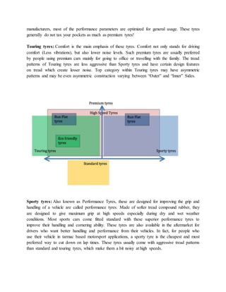 manufacturers, most of the performance parameters are optimized for general usage. These tyres
generally do not tax your pockets as much as premium tyres!
Touring tyres: Comfort is the main emphasis of these tyres. Comfort not only stands for driving
comfort (Less vibrations), but also lower noise levels. Such premium tyres are usually preferred
by people using premium cars mainly for going to office or travelling with the family. The tread
patterns of Touring tyres are less aggressive than Sporty tyres and have certain design features
on tread which create lesser noise. Top category within Touring tyres may have asymmetric
patterns and may be even asymmetric construction varying between “Outer” and “Inner” Sides.
Sporty tyres: Also known as Performance Tyres, these are designed for improving the grip and
handling of a vehicle are called performance tyres. Made of softer tread compound rubber, they
are designed to give maximum grip at high speeds especially during dry and wet weather
conditions. Most sports cars come fitted standard with these superior performance tyres to
improve their handling and cornering ability. These tyres are also available in the aftermarket for
drivers who want better handling and performance from their vehicles. In fact, for people who
use their vehicle in tarmac based motorsport applications, a sporty tyre is the cheapest and most
preferred way to cut down on lap times. These tyres usually come with aggressive tread patterns
than standard and touring tyres, which make them a bit noisy at high speeds.
 