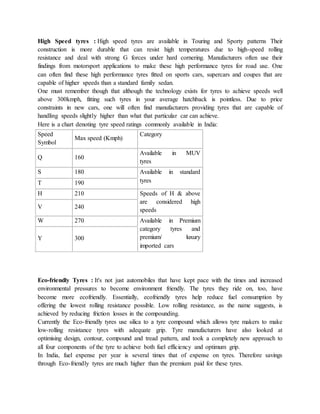 High Speed tyres : High speed tyres are available in Touring and Sporty patterns Their
construction is more durable that can resist high temperatures due to high-speed rolling
resistance and deal with strong G forces under hard cornering. Manufacturers often use their
findings from motorsport applications to make these high performance tyres for road use. One
can often find these high performance tyres fitted on sports cars, supercars and coupes that are
capable of higher speeds than a standard family sedan.
One must remember though that although the technology exists for tyres to achieve speeds well
above 300kmph, fitting such tyres in your average hatchback is pointless. Due to price
constraints in new cars, one will often find manufacturers providing tyres that are capable of
handling speeds slightly higher than what that particular car can achieve.
Here is a chart denoting tyre speed ratings commonly available in India:
Speed
Symbol
Max speed (Kmph)
Category
Q 160
Available in MUV
tyres
S 180 Available in standard
tyresT 190
H 210 Speeds of H & above
are considered high
speeds
V 240
W 270 Available in Premium
category tyres and
premium/ luxury
imported cars
Y 300
Eco-friendly Tyres : It's not just automobiles that have kept pace with the times and increased
environmental pressures to become environment friendly. The tyres they ride on, too, have
become more ecofriendly. Essentially, ecofriendly tyres help reduce fuel consumption by
offering the lowest rolling resistance possible. Low rolling resistance, as the name suggests, is
achieved by reducing friction losses in the compounding.
Currently the Eco-friendly tyres use silica to a tyre compound which allows tyre makers to make
low-rolling resistance tyres with adequate grip. Tyre manufacturers have also looked at
optimising design, contour, compound and tread pattern, and took a completely new approach to
all four components of the tyre to achieve both fuel efficiency and optimum grip.
In India, fuel expense per year is several times that of expense on tyres. Therefore savings
through Eco-friendly tyres are much higher than the premium paid for these tyres.
 