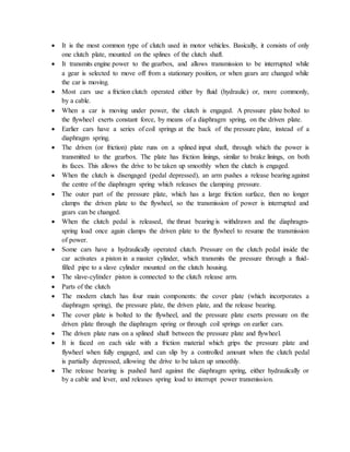  It is the most common type of clutch used in motor vehicles. Basically, it consists of only
one clutch plate, mounted on the splines of the clutch shaft.
 It transmits engine power to the gearbox, and allows transmission to be interrupted while
a gear is selected to move off from a stationary position, or when gears are changed while
the car is moving.
 Most cars use a friction clutch operated either by fluid (hydraulic) or, more commonly,
by a cable.
 When a car is moving under power, the clutch is engaged. A pressure plate bolted to
the flywheel exerts constant force, by means of a diaphragm spring, on the driven plate.
 Earlier cars have a series of coil springs at the back of the pressure plate, instead of a
diaphragm spring.
 The driven (or friction) plate runs on a splined input shaft, through which the power is
transmitted to the gearbox. The plate has friction linings, similar to brake linings, on both
its faces. This allows the drive to be taken up smoothly when the clutch is engaged.
 When the clutch is disengaged (pedal depressed), an arm pushes a release bearing against
the centre of the diaphragm spring which releases the clamping pressure.
 The outer part of the pressure plate, which has a large friction surface, then no longer
clamps the driven plate to the flywheel, so the transmission of power is interrupted and
gears can be changed.
 When the clutch pedal is released, the thrust bearing is withdrawn and the diaphragm-
spring load once again clamps the driven plate to the flywheel to resume the transmission
of power.
 Some cars have a hydraulically operated clutch. Pressure on the clutch pedal inside the
car activates a piston in a master cylinder, which transmits the pressure through a fluid-
filled pipe to a slave cylinder mounted on the clutch housing.
 The slave-cylinder piston is connected to the clutch release arm.
 Parts of the clutch
 The modern clutch has four main components: the cover plate (which incorporates a
diaphragm spring), the pressure plate, the driven plate, and the release bearing.
 The cover plate is bolted to the flywheel, and the pressure plate exerts pressure on the
driven plate through the diaphragm spring or through coil springs on earlier cars.
 The driven plate runs on a splined shaft between the pressure plate and flywheel.
 It is faced on each side with a friction material which grips the pressure plate and
flywheel when fully engaged, and can slip by a controlled amount when the clutch pedal
is partially depressed, allowing the drive to be taken up smoothly.
 The release bearing is pushed hard against the diaphragm spring, either hydraulically or
by a cable and lever, and releases spring load to interrupt power transmission.
 