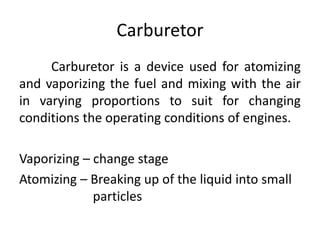 Carburetor
Carburetor is a device used for atomizing
and vaporizing the fuel and mixing with the air
in varying proportions to suit for changing
conditions the operating conditions of engines.
Vaporizing – change stage
Atomizing – Breaking up of the liquid into small
particles
 