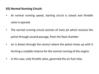 02) Normal Running Circuit:
• At normal running speed, starting circuit is closed and throttle
valve is opened.
• The normal running circuit consists of main jet which receives the
petrol through second passage, from the float chamber
• air is drawn through the venturi where the petrol mixes up with it
forming a suitable mixture for the normal running of the engine.
• In this case, only throttle valve, governed the air-fuel ratio.
 