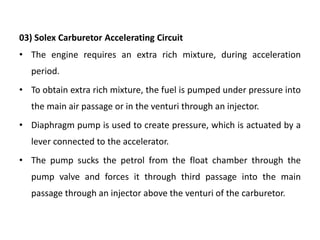03) Solex Carburetor Accelerating Circuit
• The engine requires an extra rich mixture, during acceleration
period.
• To obtain extra rich mixture, the fuel is pumped under pressure into
the main air passage or in the venturi through an injector.
• Diaphragm pump is used to create pressure, which is actuated by a
lever connected to the accelerator.
• The pump sucks the petrol from the float chamber through the
pump valve and forces it through third passage into the main
passage through an injector above the venturi of the carburetor.
 