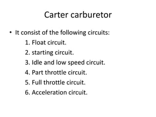 Carter carburetor
• It consist of the following circuits:
1. Float circuit.
2. starting circuit.
3. Idle and low speed circuit.
4. Part throttle circuit.
5. Full throttle circuit.
6. Acceleration circuit.
 