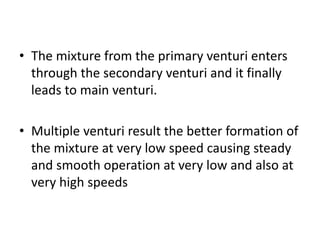 • The mixture from the primary venturi enters
through the secondary venturi and it finally
leads to main venturi.
• Multiple venturi result the better formation of
the mixture at very low speed causing steady
and smooth operation at very low and also at
very high speeds
 
