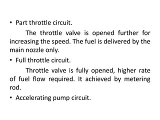 • Part throttle circuit.
The throttle valve is opened further for
increasing the speed. The fuel is delivered by the
main nozzle only.
• Full throttle circuit.
Throttle valve is fully opened, higher rate
of fuel flow required. It achieved by metering
rod.
• Accelerating pump circuit.
 