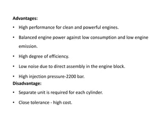 Advantages:
• High performance for clean and powerful engines.
• Balanced engine power against low consumption and low engine
emission.
• High degree of efficiency.
• Low noise due to direct assembly in the engine block.
• High injection pressure-2200 bar.
Disadvantage:
• Separate unit is required for each cylinder.
• Close tolerance - high cost.
 